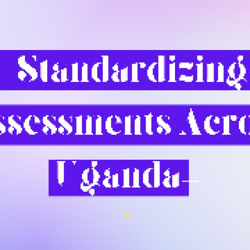 The Challenges of Standardizing Assessments Across Uganda